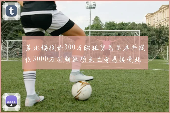 莱比锡报价300万欧租赁恩昆库并提供3000万买断选项米兰考虑接受此提案