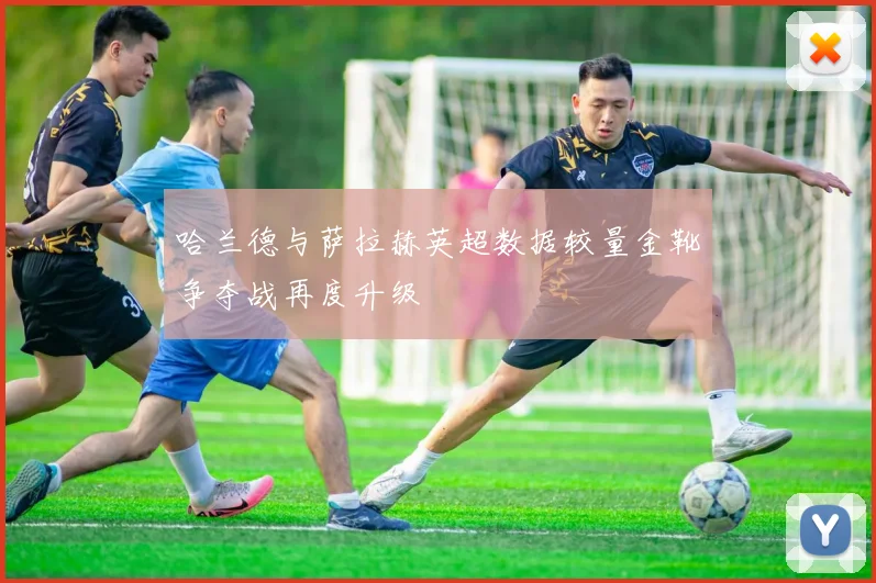 哈兰德与萨拉赫英超数据较量金靴争夺战再度升级