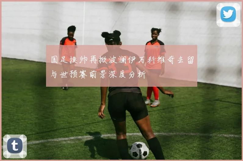国足换帅再掀波澜伊万科维奇去留与世预赛前景深度分析